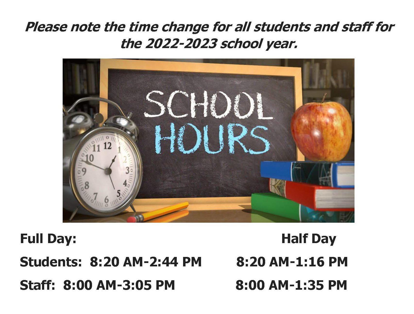 Please note the time change for all the students and staff for the 2022-2023 school year. Full day: Students: 8:20  AM - 2:44 PM  Half Day: 8:20 AM - 1:16 PM Staff: 8:00 AM - 3:05 PM  - Half Day 8:00 AM - 1:35 PM